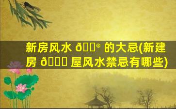 新房风水 💮 的大忌(新建房 💐 屋风水禁忌有哪些)